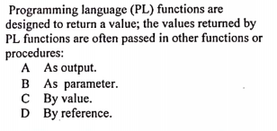 Programming language (PL) functions are
designed to return a value; the values returned by
PL functions are often passed in other functions or
procedures:
A As output.
B As parameter.
C By value.
D By reference.

