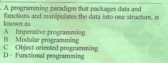 - A programming paradigm that packages data and
functions and manipulates the data into one structure, is
known as
A Imperative programming
B Modular programming
C Object oriented programming
D. Functional programming
