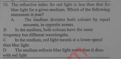 19. The refractive index for red light is less than that for
blue light for a given medium. Which of the following
statements is true?
The medium deviates both colours by equal
amounts, in opposite senses.
A
B In the medium, both colours have the same
frequency but different wavelengths.
C
In the medium, red light travels at a lower speed
than blue light.
The medium refracts blue light more than it does
with red light
D
