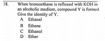 18.
When bromoethane is refluxed with KOH in
an alcoholic medium, compound Y is formedl.
Give the identity of Y.
A Ethanal
B Ethene
C Ethanol
D Ether
