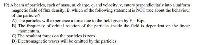 19) A beam of particles, each of mass, m, charge, q, and velocity, v, enters perpendicularly into a uniform
magnetic field of flux density, B. which of the following statement is NOT true about the behaviour
of the particles?
A) The particles will experience a force due to the field given by F = Bqv.
B) The frequency of orbital rotation of the particles inside the field is dependent on the linear
momentum.
C) The resultant forces on the particles is zero.
D) Electromagnetic waves will be emitted by the particles.
