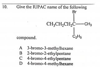 10.
Give the IUPAC name of the following
Br
CH,CH,CH,C-CH3
compound.
A 3-bromo-3-methylhexane
B 2-bromo-2-ethylpentane
C 4-bromo-4-ethylpentane
D 4-bromo-4-methylhexane
