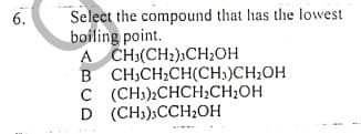 Select the compound that has the lowest
boiling point.
A CH:(CH2),CH;OH
B CH,CH2CH(CH;)CH;OH
C (CH;)2CHCH;CH2OH
D (CH3),CCH;OH
6.
