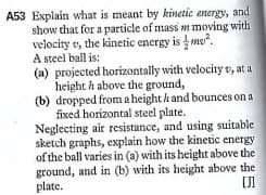 A53 Explain what is meant by kinetic energy, and
show that for a particle of mass m moving with
velocity v, the kinetic encrgy is mo".
A steel ball is:
(a) projected horizontally with velocity v, at a
height h above the ground,
(b) dropped from a height h and bounces on a
fixed horizontal steel plate.
Neglecting air resistance, and using suitable
sketch graphs, explain how the kinetic energy
of the ball varies in (a) with its height above the
ground, and in (b) with its height above the
plate.
