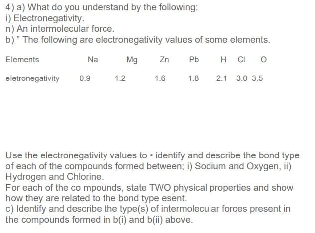 4) a) What do you understand by the following:
i) Electronegativity.
n) An intermolecular force.
b)" The following are electronegativity values of some elements.
Elements
Na
Mg
Zn
Pb
H
CI
eletronegativity
0.9
1.2
1.6
1.8
2.1 3.0 3.5
Use the electronegativity values to • identify and describe the bond type
of each of the compounds formed between; i) Sodium and Oxygen, ii)
Hydrogen and Chlorine.
For each of the co mpounds, state TWO physical properties and show
how they are related to the bond type esent.
c) Identify and describe the type(s) of intermolecular forces present in
the compounds formed in b(i) and b(ii) above.
