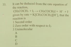 It can be deduced from the rate equation of
35.
the reaction,
CH:COCH, + 1 CH,COCH;I + H +
given by rate = K[CH,COCH ][H'], that the
reaction is
1 Second order
2 Zero order with respect to I2.
3 Unimolecular
!3!
A
