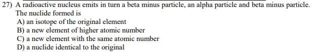27) A radioactive nucleus emits in turn a beta minus particle, an alpha particle and beta minus particle.
The nuclide formed is
A) an isotope of the original element
B) a new element of higher atomic number
C) a new element with the same atomic number
D) a nuclide identical to the original
