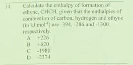 Calculate the enthalpy of formation of
ethyne, CHCH, given that the enthalpies of
combustion of carbon, hydrogen and ethyne
(in kJ mol') are -394, -286 and -1300
respectively.
+226
14.
A
B
+620
-1980
D -2374
