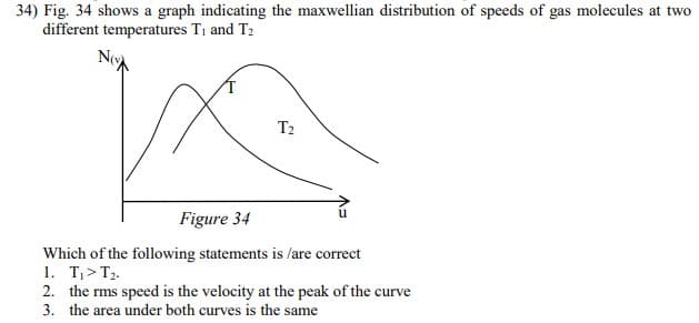 34) Fig. 34 shows a graph indicating the maxwellian distribution of speeds of gas molecules at two
different temperatures T1 and T2
T2
Figure 34
Which of the following statements is /are correct
1. T,> T2.
2. the rms speed is the velocity at the peak of the curve
3. the area under both curves is the same
