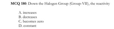 MCQ 180: Down the Halogen Group (Group-VI), the reactivity
A. increases
B. decreases
C. becomes zero
D. constant
