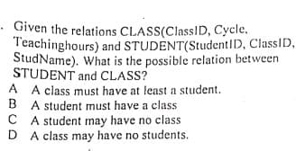 Given the relations CLASS(ClasslD, Cycle,
Teachinghours) and STUDENT(StudentID, ClassID,
StudName). What is the possible relation between
STUDENT and CLASS?
A A class must have at least a student.
B A student must have a class
C A student may have no class
D A class may have no students.
