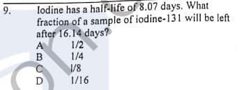 9.
lodine has a half-life of 8.07 days. What
fraction of a sample of iodine-131 will be left
after 16.14 days?
1/2
1/4
1/8
1/16
A
B
D
