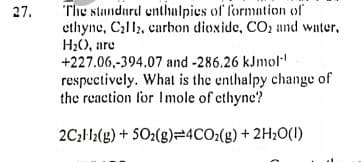 The standard enthalpies of formation of
ethyne, Cal12, carbon dioxide, CO2 and water,
H;(), are
+227.06,-394.07 and -286.26 kJnmol"
respectively. What is the enthalpy change of
the reaction for Imole of ethyne?
27.
2C3H12(g) + SO2(g)=4CO2(g) + 2H;O(1)
