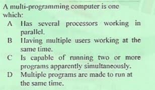 A multi-programming computer is one
which:
A Has several processors working in
parallel.
B Ilaving multiple users working at the
same time.
C Is capable of running two or more
programs apparently simultaneously.
D Multiple programs are made to run at
the same time.
