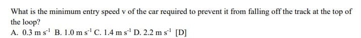 What is the minimum entry speed v of the car required to prevent it from falling off the track at the top of
the loop?
A. 0.3 m s' B. 1.0 m s C. 1.4 m s' D. 2.2 m s' [D]
