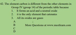 42. The element carbon is different from the other elements in
Group IV (group 14) of the periodic table because
1. It forms an acid and a neutral oxide
2. it is the only element that catenates
3. All its oxides are gases
A
B
More Questions at www.meetlearn.com
D
