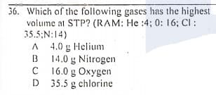 36. Which of the following gases has the highest
volume at STP? (RAM: He :4; 0: 16; CI :
35.5;N:14)
A 4.0 g Helium
B 14.0 g Nitrogen
C 16.0 g Oxygen
D 35.5 g chlorine
B
