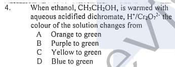 When ethanol, CH;CH2OH, is warmed with
aqueous acidified dichromate, H*/Cr2O,2 the
colour of the solution changes from
A Orange to green
B Purple to green
C Yellow to green
D Blue to green
4.
C
