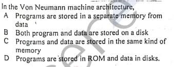 In the Von Neumann machine architecture,
A Programs are stored in a separate memory from
data
B Both program and data are stored on a disk
C Programs and data are stored in the same kind of
memory
D Programs are stored in ROM and data in disks.
