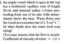 ) An empty vessel which is open at the top
has a horizontal capillary tube of length
20 cm and internal radius 1.0mm pro-
truding from one of its side walls imme-
diately above the base. Water flows into
the vessel at a constant rate of 1.5 cm's.
At what depth does the water level stop
rising?
(You may assume that the flow is steady.
Coefficient of viscosity of water
= 1.0 x
