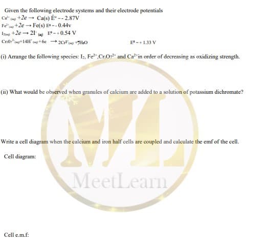 Given the following electrode systems and their electrode potentials
Ca" (a +2e - Ca(s) É -- 2.87V
Fen +2e - Fe(s) E -.0.44v
I +2e - 21 m)
Cr:0
E° -+0.54 V
ingit14H' +6e 2C' +7H:O
E-+1.33 V
(i) Arrange the following species: Iz, Fe",Cr.0" and Ca in order of decreasing as oxidizing strength.
(ii) What would be observed when granules of calcium are added to a solution of potassium dichromate?
Write a cell diagram when the calcium and iron half cells are coupled and calculate the emf of the cell.
Cell diagram:
MeetLearn
Cell e.m.f:
