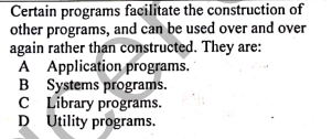 Certain programs facilitate the construction of
other programs, and can be used over and over
again rather than constructed. They are:
A Application programs.
B Systems programs.
C Library programs.
D Utility programs.
