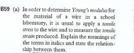 B59 (a) In order to determine Young's modulus for
the material of a wire in a school
laboratory, it is usual to apply a tensile
stress to the wire and to measure the tensile
strain produced. Explain the meanings of
the terms in italics and state the relation-
ship between them.
