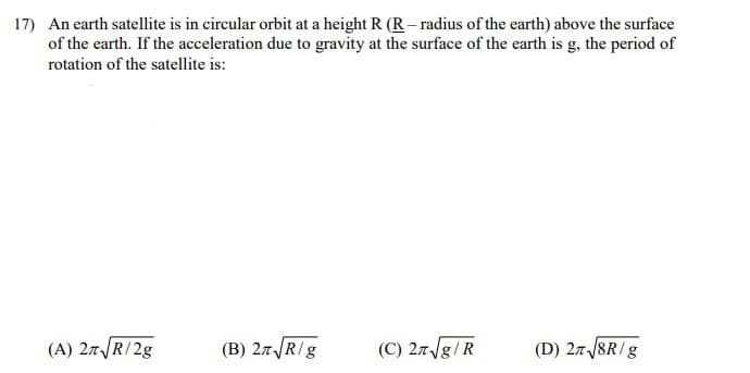 17) An earth satellite is in circular orbit at a height R (R – radius of the earth) above the surface
of the earth. If the acceleration due to gravity at the surface of the earth is g, the period of
rotation of the satellite is:
(A) 27R/2g
(B) 27R/g
(C) 27/g/R
(D) 27 /8R/g
