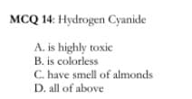 MCQ 14: Hydrogen Cyanide
A. is highly toxic
B. is colorless
C. have smell of almonds
D. all of above
