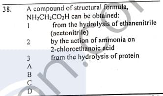 A compound of structural formula,
NH,CH2CO,H can be obtained:
38.
from the hydrolysis of ethanenitrile
(acetonitrile)
by the action of ammonia on
2-chloroethanoic acid
from the hydrolysis of protein
3
A
C
D
2.
