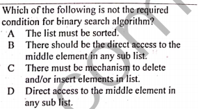Which of the following is not the required
condition for binary search algorithm?
A The list must be sorted.
B There should be the direct access to the
middle element in any sub list.
C There must be mechanism to delete
and/or insert elements in list.
D Direct access to the middle element in
any sub list.
