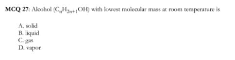 MCQ 27: Alcohol (C„H2n+1OH) with lowest molecular mass at room temperature is
A. solid
B. liquid
C. gas
D. vapor
