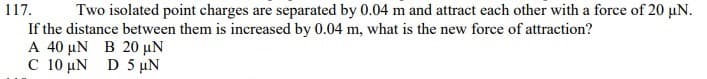 Two isolated point charges are separated by 0.04 m and attract each other with a force of 20 µN.
If the distance between them is increased by 0.04 m, what is the new force of attraction?
A 40 µN B 20 µN
C 10 µN D 5 µN
117.
