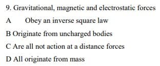 9. Gravitational, magnetic and electrostatic forces
A
Obey an inverse square law
B Originate from uncharged bodies
C Are all not action at a distance forces
D All originate from mass
