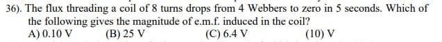 36). The flux threading a coil of 8 turns drops from 4 Webbers to zero in 5 seconds. Which of
the following gives the magnitude of e.m.f. induced in the coil?
A) 0.10 V
(B) 25 V
(C) 6.4 V
(10) V
