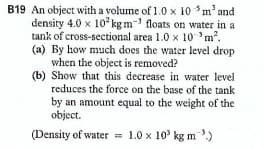 B19 An object with a volume of 1.0 x 10 m' and
density 4.0 x 10 kg m- floats on water in a
tank of cross-sectional area 1.0 x 10 'm2.
(a) By how much does the water level drop
when the object is removed?
(b) Show that this decrease in water level
reduces the force on the base of the tank
by an amount equal to the weight of the
object.
(Density of water = 1.0 x 10' kg m)
