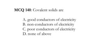 MCQ 140: Covalent solids are
A. good conductors of electricity
B. non-conductors of electricity
C. poor conductors of electricity
D. none of above
