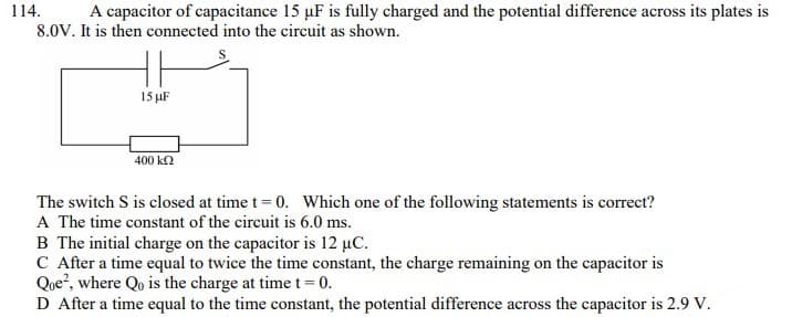 114.
A capacitor of capacitance 15 µF is fully charged and the potential difference across its plates is
8.0V. It is then connected into the circuit as shown.
15 µF
400 k2
The switch S is closed at time t= 0. Which one of the following statements is correct?
A The time constant of the circuit is 6.0 ms.
B The initial charge on the capacitor is 12 µC.
C After a time equal to twice the time constant, the charge remaining on the capacitor is
Que?, where Qo is the charge at time t= 0.
D After a time equal to the time constant, the potential difference across the capacitor is 2.9 V.

