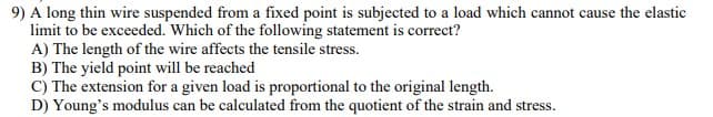 9) A long thin wire suspended from a fixed point is subjected to a load which cannot cause the elastic
limit to be exceeded. Which of the following statement is correct?
A) The length of the wire affects the tensile stress.
B) The yield point will be reached
C) The extension for a given load is proportional to the original length.
D) Young's modulus can be calculated from the quotient of the strain and stress.
