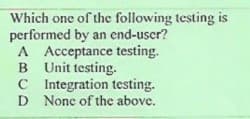 Which one of the following testing is
performed by an end-uscr?
A Acceptance testing.
B Unit testing.
C Integration testing.
D None of the above.
