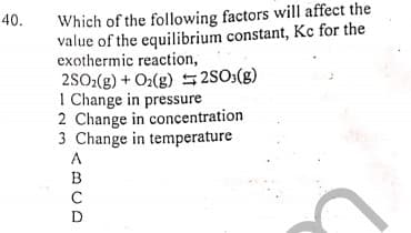 Which of the following factors will affect the
value of the equilibrium constant, Kc for the
exothermic reaction,
2SO2(g) + O2(g) 52S0:(g)
I Change in pressure
2 Change in concentration
3 Change in temperature
40.
<BCD
