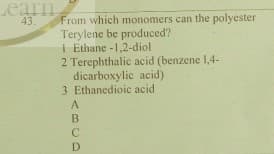 Learn
43.
From which monomers can the polyester
Terylene be produced?
I Ethane -1,2-diol
2 Terephthalic acid (benzene 1,4-
dicarboxylic acid)
3 Ethanedioic acid
A
B.
C
D
