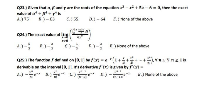 Q23.) Given that a, ß and y are the roots of the equation x3 – x? + 5x – 6 = 0, then the exact
value of at + B4 +y* is
A.) 75
B.) – 83
C.) 55
D.) – 64 E.) None of the above
3x cost
dt
Q24.) The exact value of lim
6x?
x>0
A.) - B.) -
C.) -
D.) - E.) None of the above
+), vn€ N,n 2 1 is
Q25.) The function f defined on [0, 1] by f(x) = e-*(1+
derivable on the interval [0,1]. It's derivative f' (x) is given by f'(x) =
A.) -e
+..+
2!
1!
x"-1
С.)
(n-1e*
x-1
B.)e
D.)
E.) None of the above
n!
(п-1)!
