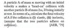 A particle A of mass moving with an initial
velocity u makes a 'head-on' collision with
another particle Bof mass 2m, B being initially
at rest. In terms of u, calculate the final velocity
of A if the collision is (i) elastic, (ii) inelastic,
(assume that the two particles adhere on
collision).
[AEB, '79]
