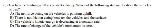 20) A vehicle is climbing a hill at constant velocity. Which of the following statements about the vehicles
is true?
A) The net force acting on the vehicles is pointing uphill.
B) There is not friction acting between the vehicles and the surface.
C) The vehicle's kinetic energy is decreasing at a constant rate.
D) The rate of change of the vehicle's momentum is zero.
