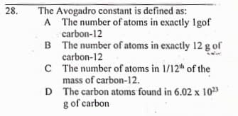 28.
The Avogadro constant is defined as:
A The number of atoms in exactly 1gof
carbon-12
B The number of atoms in exactly 12 g of
carbon-12
C The number of atoms in 1/12th of the
mass of carbon-12.
D The carbon atoms found in 6.02 x 103
g of carbon
