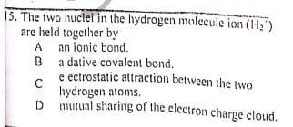 15. The two nuclei in the hydrogen molecule ion (H;')
are held together by
A
A an ionic bond.
B a dative covalent bond.
electrostatic attraction between the two
hydrogen atoms.
D
mutual sharing of the electron charge cloud.
