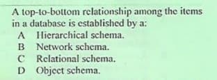 A top-to-bottom rclationship among the items
in a database is established by a:
A Hierarchical schema.
B Network schema.
C Relational schema.
D Object schema.
