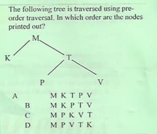 The following tree is traversed using pre-
order traversal. In which order are the nodes
printed out?
K
V
A
MKTPV
B
M K PT V
C
M PK V T
D
M P VTK
