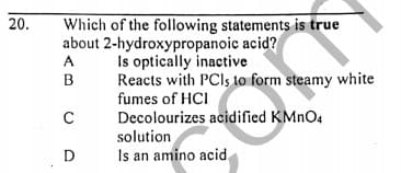 Which of the following statements is true
about 2-hydroxypropanoic acid?
Is optically inactive
Reacts with PCIS to form steamy white
20.
A
B
fumes of HCI
Decolourizes acidified KMNO4
solution
D
Is an amino acid,
